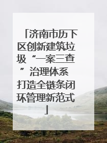 济南市历下区创新建筑垃圾“一案三查”治理体系 打造全链条闭环管理新范式