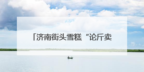 济南街头雪糕“论斤卖”爆火！18元一斤能称30多个，很多人排队买“满满一大兜”