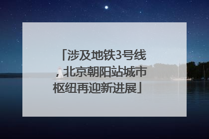 涉及地铁3号线，北京朝阳站城市枢纽再迎新进展