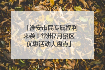 淮安市民专属福利来袭！常州7月景区优惠活动大盘点
