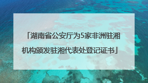 湖南省公安厅为5家非洲驻湘机构颁发驻湘代表处登记证书