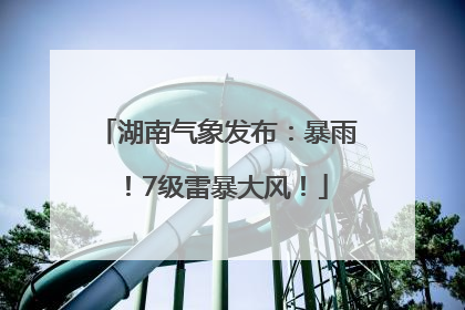 湖南气象发布：暴雨！7级雷暴大风！