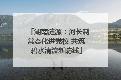 湖南涟源：河长制常态化进党校 共筑碧水清流新防线