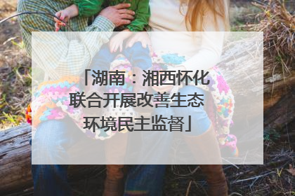 湖南：湘西怀化联合开展改善生态环境民主监督