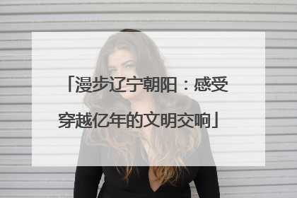 漫步辽宁朝阳：感受穿越亿年的文明交响
