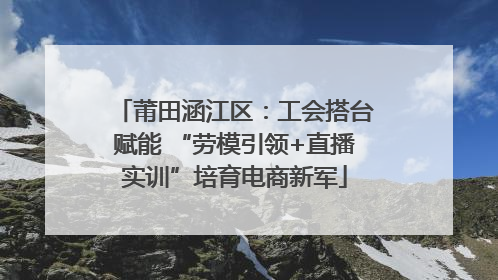 莆田涵江区：工会搭台赋能 “劳模引领+直播实训”培育电商新军