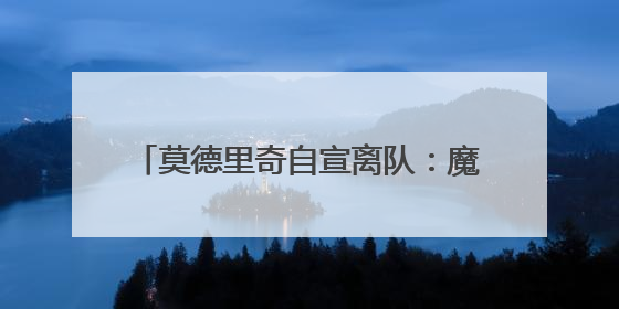 莫德里奇自宣离队：魔笛谢幕，青春散场，克罗地亚狂想曲久久回荡