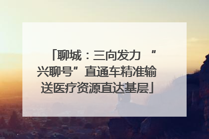 聊城：三向发力 “兴聊号”直通车精准输送医疗资源直达基层