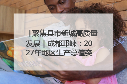 聚焦县市新城高质量发展｜成都邛崃：2027年地区生产总值突破550亿元、建成五百亿级园区