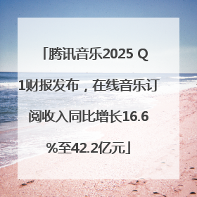 腾讯音乐2025 Q1财报发布，在线音乐订阅收入同比增长16.6%至42.2亿元