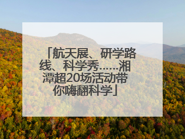 航天展、研学路线、科学秀……湘潭超20场活动带你嗨翻科学