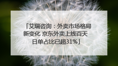 艾瑞咨询：外卖市场格局新变化 京东外卖上线百天日单占比已超31%