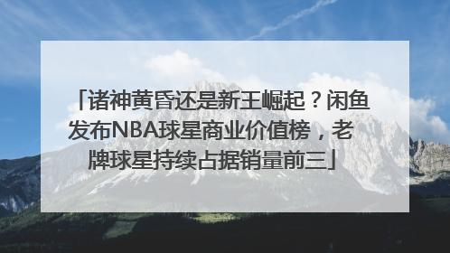 诸神黄昏还是新王崛起？闲鱼发布NBA球星商业价值榜，老牌球星持续占据销量前三