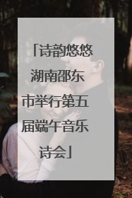 诗韵悠悠 湖南邵东市举行第五届端午音乐诗会