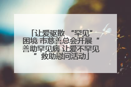 让爱驱散 “罕见” 困境 市慈善总会开展“善助罕见病 让爱不罕见”救助慰问活动