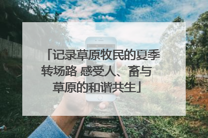 记录草原牧民的夏季转场路 感受人、畜与草原的和谐共生