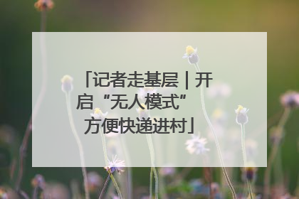 记者走基层｜开启“无人模式” 方便快递进村