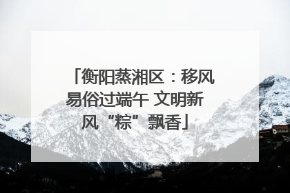 衡阳蒸湘区：移风易俗过端午 文明新风“粽”飘香