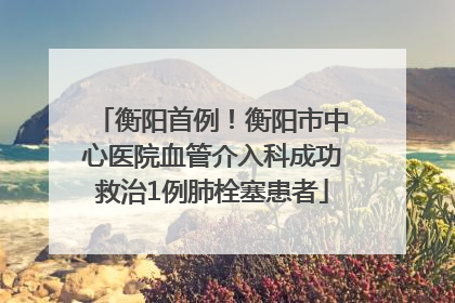 衡阳首例！衡阳市中心医院血管介入科成功救治1例肺栓塞患者