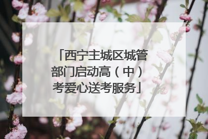 西宁主城区城管部门启动高（中）考爱心送考服务