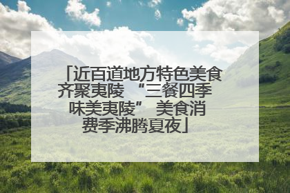 近百道地方特色美食齐聚夷陵 “三餐四季 味美夷陵” 美食消费季沸腾夏夜