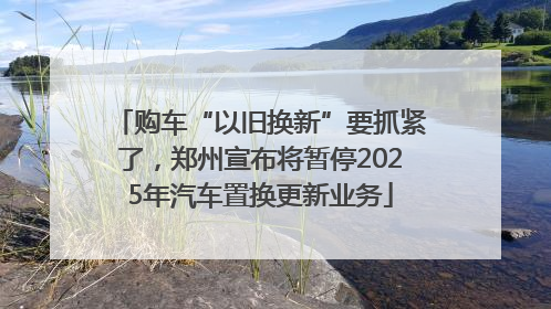 购车“以旧换新”要抓紧了，郑州宣布将暂停2025年汽车置换更新业务