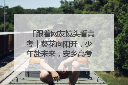 跟着网友镜头看高考｜葵花向阳开，少年赴未来，安乡高考首日的希望图景