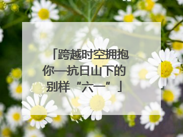 跨越时空拥抱你—抗日山下的别样“六一”