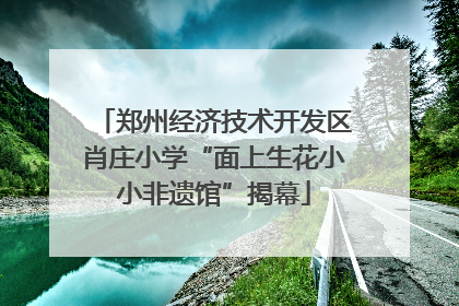 郑州经济技术开发区肖庄小学“面上生花小小非遗馆”揭幕