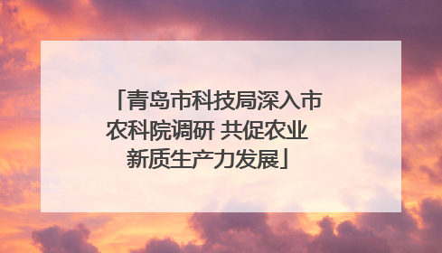 青岛市科技局深入市农科院调研 共促农业新质生产力发展