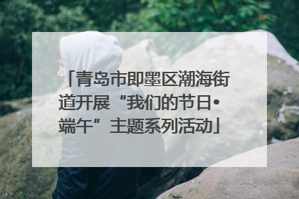 青岛市即墨区潮海街道开展“我们的节日•端午”主题系列活动