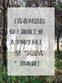 青春对话信仰！湖南工业大学师生同上一堂“沉浸式”思政课