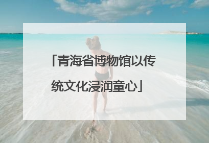 青海省博物馆以传统文化浸润童心