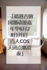 靖港古镇国潮动漫嘉年华6月28日开启 百人COS天团点燃夏夜