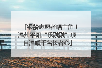 银龄志愿者唱主角！温州平阳“乐融融”项目温暖千名长者心