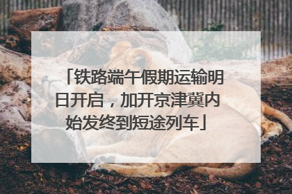 铁路端午假期运输明日开启，加开京津冀内始发终到短途列车