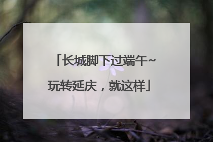 长城脚下过端午~玩转延庆，就这样