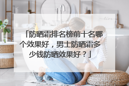 防晒霜排名榜前十名哪个效果好，男士防晒霜多少钱防晒效果好？