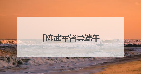 陈武军督导端午期间游划龙舟安保维稳工作（图）
