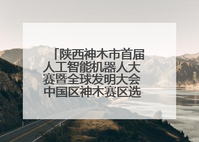 陕西神木市首届人工智能机器人大赛暨全球发明大会中国区神木赛区选拔赛隆重举行