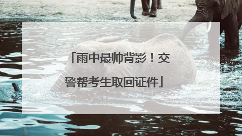 雨中最帅背影！交警帮考生取回证件