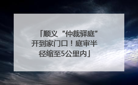 顺义“仲裁驿庭”开到家门口！庭审半径缩至5公里内