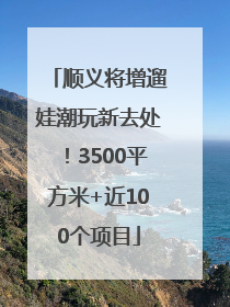 顺义将增遛娃潮玩新去处！3500平方米+近100个项目