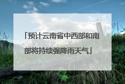 预计云南省中西部和南部将持续强降雨天气