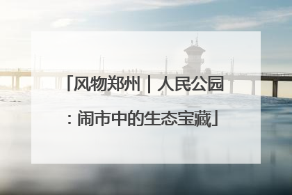 风物郑州｜人民公园：闹市中的生态宝藏