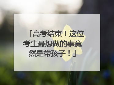 高考结束！这位考生最想做的事竟然是带孩子！