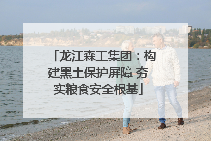 龙江森工集团：构建黑土保护屏障 夯实粮食安全根基