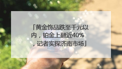 黄金饰品跌至千元以内，铂金上翻近40%，记者实探济南市场