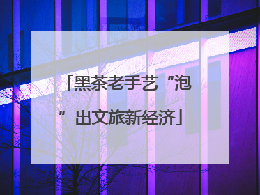 黑茶老手艺“泡”出文旅新经济