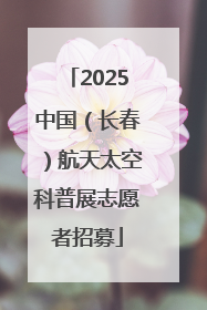 2025中国（长春）航天太空科普展志愿者招募